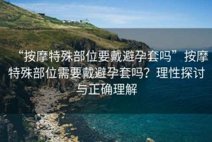 “按摩特殊部位要戴避孕套嗎”按摩特殊部位需要戴避孕套嗎？理性探討與正確理解