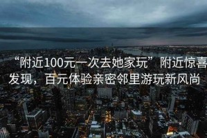 “附近100元一次去她家玩”附近驚喜發(fā)現(xiàn)，百元體驗親密鄰里游玩新風尚