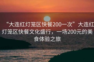 “大連紅燈籠區快餐200一次”大連紅燈籠區快餐文化盛行，一場200元的美食體驗之旅