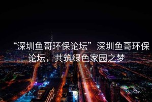 “深圳魚哥環保論壇”深圳魚哥環保論壇，共筑綠色家園之夢