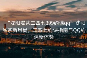 “沈陽喝茶二四七399約課qq”沈陽品茶新風尚，二四七約課指南與QQ約課新體驗
