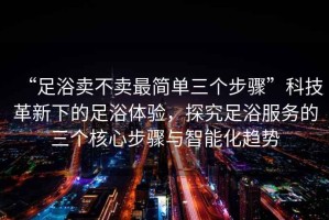 “足浴賣不賣最簡單三個步驟”科技革新下的足浴體驗，探究足浴服務的三個核心步驟與智能化趨勢