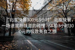 “北京快餐300元3小時”北京快餐，一場速度與味道的碰撞—體驗3小時300元的極致美食之旅