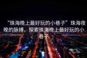 “珠海晚上最好玩的小巷子”珠海夜晚的脈搏，探索珠海晚上最好玩的小巷子