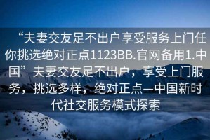 “夫妻交友足不出戶享受服務上門任你挑選絕對正點1123BB.官網備用1.中國”夫妻交友足不出戶，享受上門服務，挑選多樣，絕對正點—中國新時代社交服務模式探索