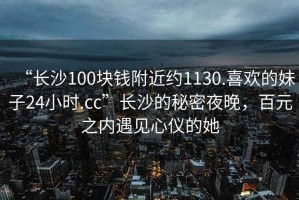 “長沙100塊錢附近約1130.喜歡的妹子24小時(shí).cc”長沙的秘密夜晚，百元之內(nèi)遇見心儀的她