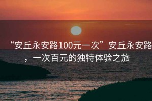 “安丘永安路100元一次”安丘永安路,一次百元的獨特體驗之旅 “安丘永安路100元一次”安丘永安路,一次百元的獨特體驗之旅