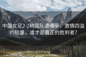 中國(guó)女足2-2韓國(guó)隊(duì)遭絕平，激情四溢的較量，誰(shuí)才是真正的勝利者？