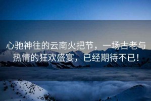心馳神往的云南火把節(jié)，一場(chǎng)古老與熱情的狂歡盛宴，已經(jīng)期待不已！