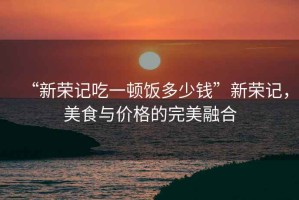 “新榮記吃一頓飯多少錢”新榮記，美食與價格的完美融合