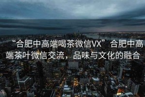 “合肥中高端喝茶微信VX”合肥中高端茶葉微信交流，品味與文化的融合
