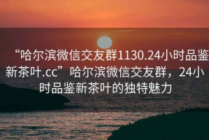 “哈爾濱微信交友群1130.24小時品鑒新茶葉.cc”哈爾濱微信交友群，24小時品鑒新茶葉的獨(dú)特魅力