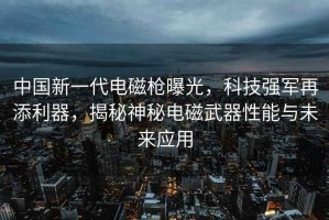 中國(guó)新一代電磁槍曝光，科技強(qiáng)軍再添利器，揭秘神秘電磁武器性能與未來(lái)應(yīng)用