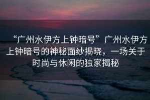 “廣州水伊方上鐘暗號”廣州水伊方上鐘暗號的神秘面紗揭曉，一場關于時尚與休閑的獨家揭秘