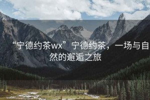“寧德約茶wx”寧德約茶，一場與自然的邂逅之旅