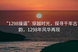 “1298操逼”穿越時光，探尋千年古韻，1298年風華再現
