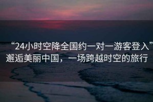 “24小時空降全國約一對一游客登入”邂逅美麗中國，一場跨越時空的旅行