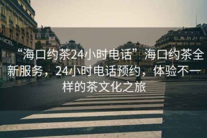 “海口約茶24小時電話”海口約茶全新服務，24小時電話預約，體驗不一樣的茶文化之旅