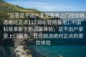 “品茶足不出戶享受服務上門任你挑選絕對正點1123BB.官網備用1.中國”科技革新下的品茶體驗，足不出戶享受上門服務，任你挑選絕對正點的茶飲體驗