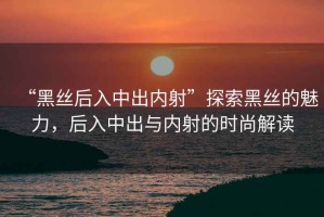 “黑絲后入中出內(nèi)射”探索黑絲的魅力，后入中出與內(nèi)射的時(shí)尚解讀