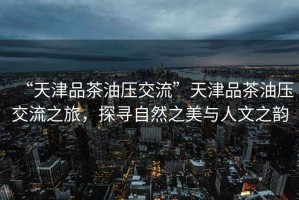 “天津品茶油壓交流”天津品茶油壓交流之旅，探尋自然之美與人文之韻