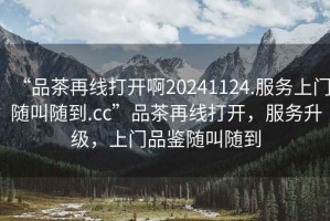 “品茶再線打開啊20241124.服務上門隨叫隨到.cc”品茶再線打開，服務升級，上門品鑒隨叫隨到