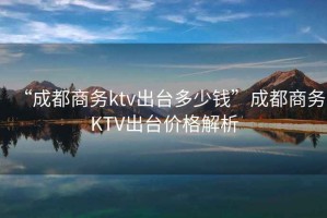 “成都商務ktv出臺多少錢”成都商務KTV出臺價格解析