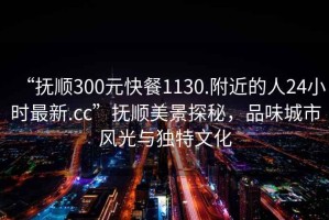 “撫順300元快餐1130.附近的人24小時最新.cc”撫順美景探秘，品味城市風光與獨特文化