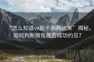 “怎么知道vx能不能約出來”揭秘，如何判斷微信能否成功約見？