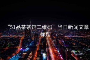 “51品茶茶館二維碼”當日新聞文章標題