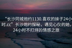 “長沙同城炮約1130.喜歡的妹子24小時.cc”長沙炮約探秘，遇見心儀的她，24小時不打烊的情感之旅