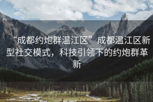 “成都約炮群溫江區(qū)”成都溫江區(qū)新型社交模式，科技引領(lǐng)下的約炮群革新