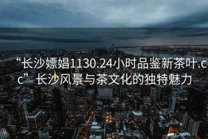 “長沙嫖娼1130.24小時(shí)品鑒新茶葉.cc”長沙風(fēng)景與茶文化的獨(dú)特魅力