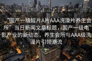 “國產一級婬片A片AAA洗澡片養生會所”當日新聞文章標題，國產一級電影產業的新動態，養生會所與AAA級洗澡片引領潮流