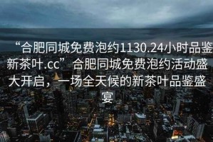 “合肥同城免費(fèi)泡約1130.24小時(shí)品鑒新茶葉.cc”合肥同城免費(fèi)泡約活動(dòng)盛大開(kāi)啟，一場(chǎng)全天候的新茶葉品鑒盛宴