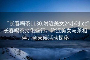 “長春喝茶1130.附近美女24小時.cc”長春喝茶文化盛行，附近美女與茶相伴，全天候活動探秘