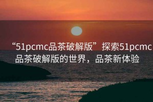 “51pcmc品茶破解版”探索51pcmc品茶破解版的世界，品茶新體驗
