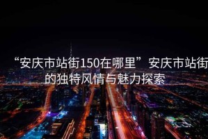 “安慶市站街150在哪里”安慶市站街的獨特風情與魅力探索