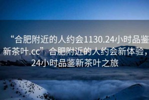“合肥附近的人約會1130.24小時品鑒新茶葉.cc”合肥附近的人約會新體驗，24小時品鑒新茶葉之旅