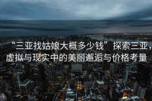 “三亞找姑娘大概多少錢”探索三亞，虛擬與現實中的美麗邂逅與價格考量
