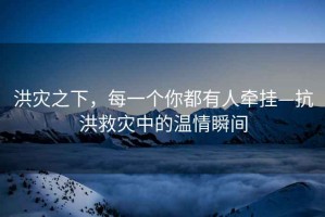 洪災之下，每一個你都有人牽掛—抗洪救災中的溫情瞬間
