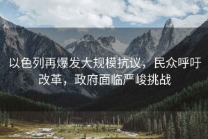 以色列再爆發大規模抗議，民眾呼吁改革，政府面臨嚴峻挑戰