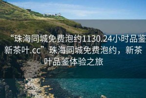 “珠海同城免費泡約1130.24小時品鑒新茶葉.cc”珠海同城免費泡約，新茶葉品鑒體驗之旅