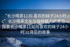 “長沙喝茶1130.喜歡的妹子24小時.cc”長沙喝茶文化與獨特魅力的邂逅—探索長沙喝茶1130與喜歡的妹子24小時.cc背后的故事