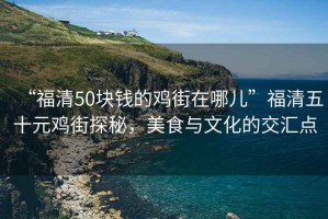 “福清50塊錢的雞街在哪兒”福清五十元雞街探秘，美食與文化的交匯點