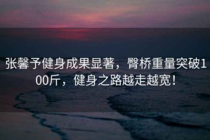 張馨予健身成果顯著，臀橋重量突破100斤，健身之路越走越寬！