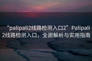“palipali2線路檢測入口2”Palipali 2線路檢測入口，全面解析與實用指南