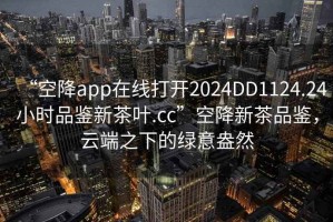 “空降app在線打開2024DD1124.24小時品鑒新茶葉.cc”空降新茶品鑒，云端之下的綠意盎然