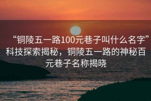 “銅陵五一路100元巷子叫什么名字”科技探索揭秘，銅陵五一路的神秘百元巷子名稱揭曉