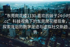 “東莞爬花樓1130.喜歡的妹子24小時(shí).cc”科技視角下的東莞爬花樓現(xiàn)象，探索背后的數(shù)字足跡與虛擬社交新趨勢